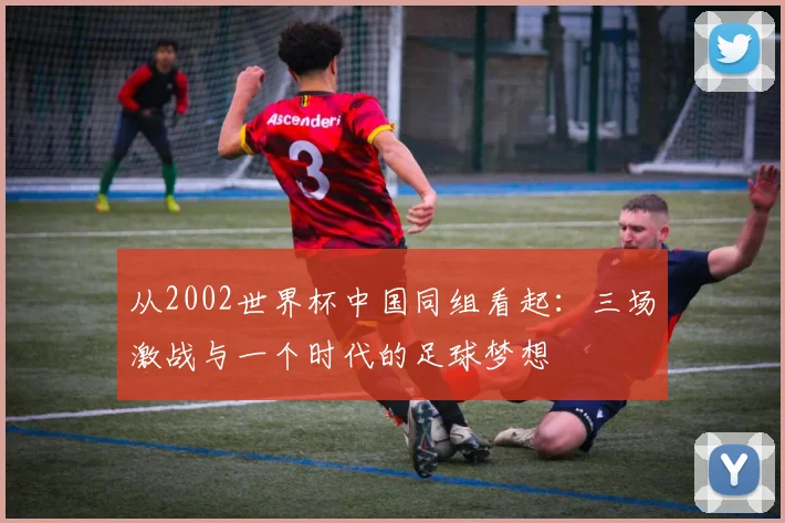 从2002世界杯中国同组看起：三场激战与一个时代的足球梦想