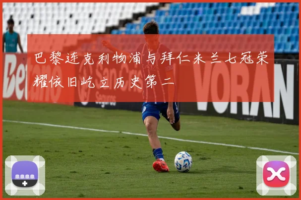 巴黎连克利物浦与拜仁米兰七冠荣耀依旧屹立历史第二
