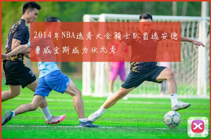 2014年NBA选秀大会骑士队首选安德鲁威金斯成为状元秀