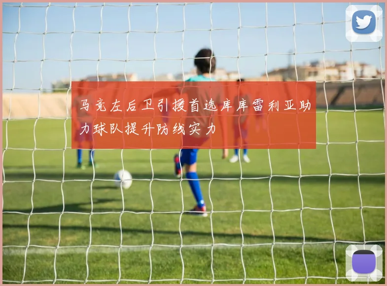 马竞左后卫引援首选库库雷利亚助力球队提升防线实力