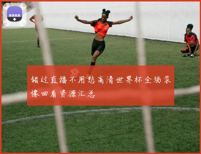 错过直播不用愁高清世界杯全场录像回看资源汇总