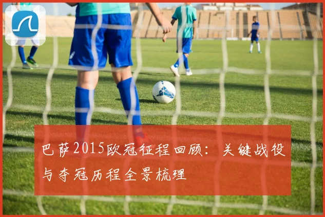 巴萨2015欧冠征程回顾：关键战役与夺冠历程全景梳理