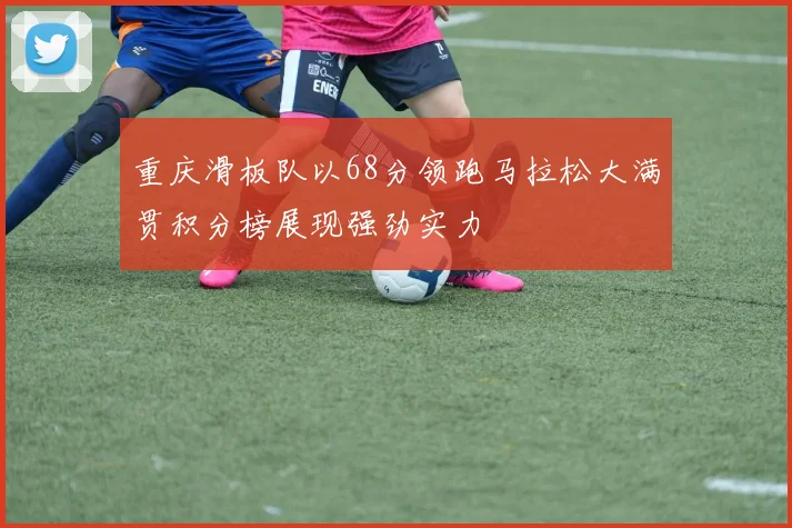 重庆滑板队以68分领跑马拉松大满贯积分榜展现强劲实力