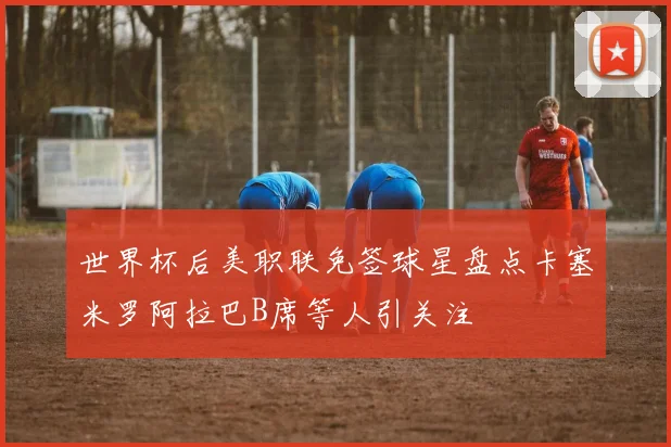 世界杯后美职联免签球星盘点卡塞米罗阿拉巴B席等人引关注